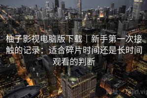 柚子影视电脑版下载｜新手第一次接触的记录：适合碎片时间还是长时间观看的判断
