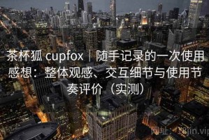 茶杯狐 cupfox｜随手记录的一次使用感想：整体观感、交互细节与使用节奏评价（实测）