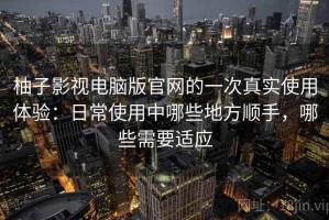 柚子影视电脑版官网的一次真实使用体验：日常使用中哪些地方顺手，哪些需要适应
