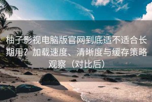 柚子影视电脑版官网到底适不适合长期用？加载速度、清晰度与缓存策略观察（对比后）