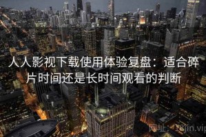 人人影视下载使用体验复盘：适合碎片时间还是长时间观看的判断