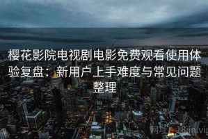 樱花影院电视剧电影免费观看使用体验复盘：新用户上手难度与常见问题整理