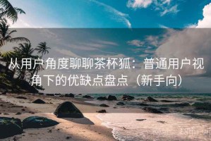 从用户角度聊聊茶杯狐：普通用户视角下的优缺点盘点（新手向）