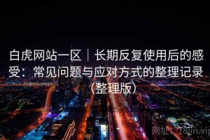 白虎网站一区｜长期反复使用后的感受：常见问题与应对方式的整理记录（整理版）