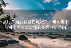从用户角度聊聊白虎嫩白：与同类平台对比后的真实体验差异（新手向）