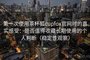 第一次使用茶杯狐cupfox官网时的真实感受：是否值得收藏长期使用的个人判断（稳定性观察）