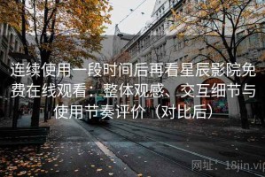 连续使用一段时间后再看星辰影院免费在线观看：整体观感、交互细节与使用节奏评价（对比后）