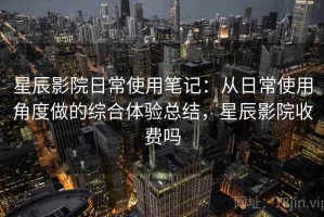 星辰影院日常使用笔记：从日常使用角度做的综合体验总结，星辰影院收费吗