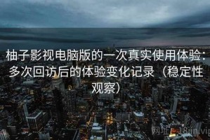 柚子影视电脑版的一次真实使用体验：多次回访后的体验变化记录（稳定性观察）
