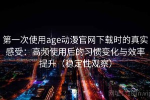 第一次使用age动漫官网下载时的真实感受：高频使用后的习惯变化与效率提升（稳定性观察）