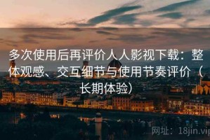多次使用后再评价人人影视下载：整体观感、交互细节与使用节奏评价（长期体验）