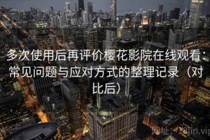 多次使用后再评价樱花影院在线观看：常见问题与应对方式的整理记录（对比后）