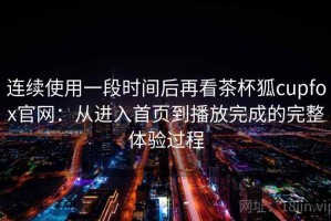 连续使用一段时间后再看茶杯狐cupfox官网：从进入首页到播放完成的完整体验过程