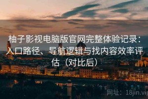 柚子影视电脑版官网完整体验记录：入口路径、导航逻辑与找内容效率评估（对比后）