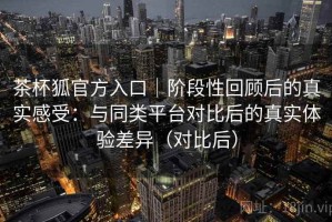 茶杯狐官方入口｜阶段性回顾后的真实感受：与同类平台对比后的真实体验差异（对比后）