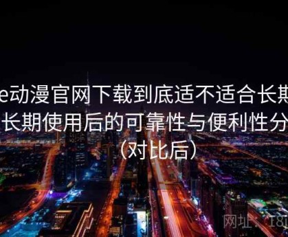 age动漫官网下载到底适不适合长期用？长期使用后的可靠性与便利性分析（对比后）
