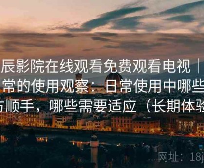 星辰影院在线观看免费观看电视｜偏日常的使用观察：日常使用中哪些地方顺手，哪些需要适应（长期体验）