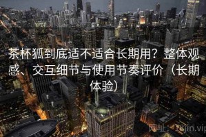 茶杯狐到底适不适合长期用？整体观感、交互细节与使用节奏评价（长期体验）