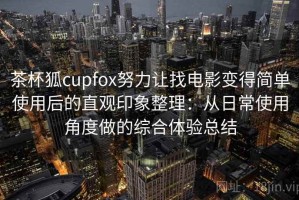 茶杯狐cupfox努力让找电影变得简单使用后的直观印象整理：从日常使用角度做的综合体验总结