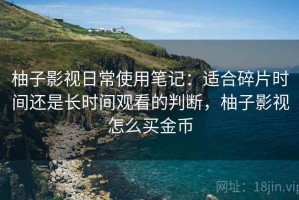 柚子影视日常使用笔记：适合碎片时间还是长时间观看的判断，柚子影视怎么买金币