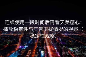 连续使用一段时间后再看天美糖心：播放稳定性与广告干扰情况的观察（稳定性观察）