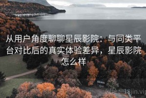 从用户角度聊聊星辰影院：与同类平台对比后的真实体验差异，星辰影院怎么样