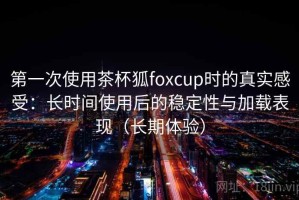 第一次使用茶杯狐foxcup时的真实感受：长时间使用后的稳定性与加载表现（长期体验）