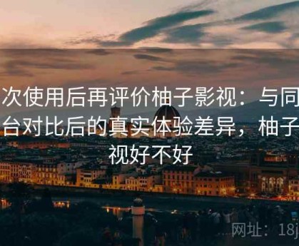 多次使用后再评价柚子影视：与同类平台对比后的真实体验差异，柚子影视好不好