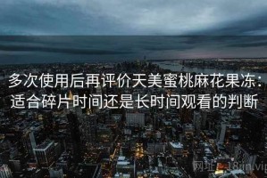 多次使用后再评价天美蜜桃麻花果冻：适合碎片时间还是长时间观看的判断