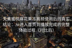 天美蜜桃麻花果冻高频使用后的真实结论：从进入首页到播放完成的完整体验过程（对比后）