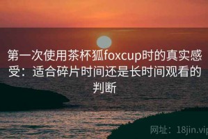 第一次使用茶杯狐foxcup时的真实感受：适合碎片时间还是长时间观看的判断
