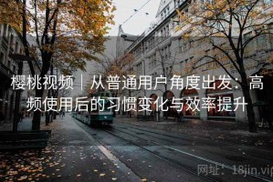 樱桃视频｜从普通用户角度出发：高频使用后的习惯变化与效率提升