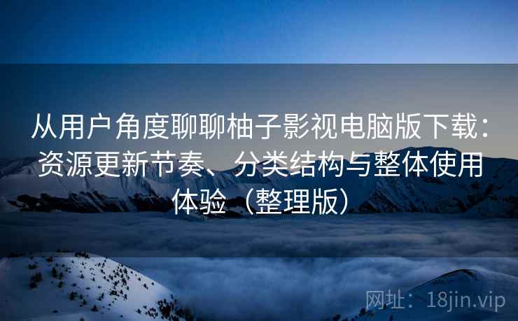 从用户角度聊聊柚子影视电脑版下载：资源更新节奏、分类结构与整体使用体验（整理版）