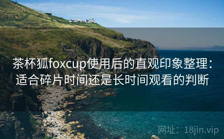茶杯狐foxcup使用后的直观印象整理:适合碎片时间还是长时间观看的判断 茶杯狐foxcup使用后的直观印象整理:适合碎片时间还是长时间观看的判断