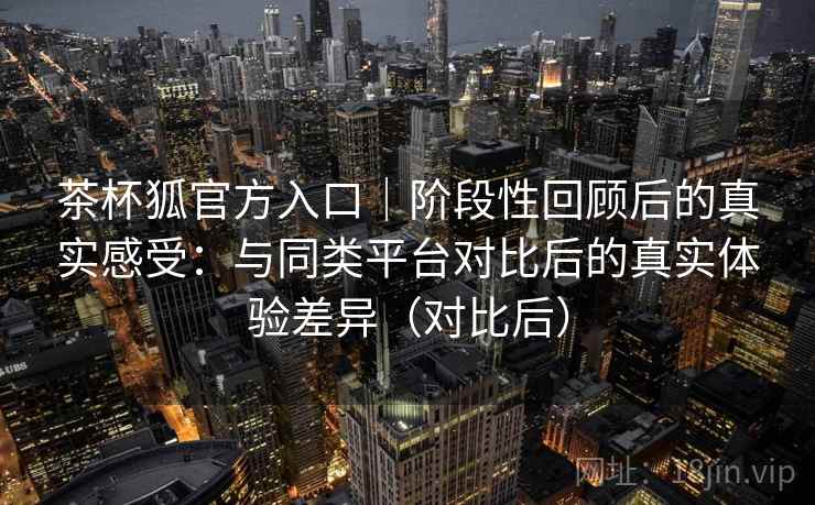 茶杯狐官方入口|阶段性回顾后的真实感受:与同类平台对比后的真实体验差异(对比后) 茶杯狐官方入口|阶段性回顾后的真实感受:与同类平台对比后的真实体验差异(对比后)