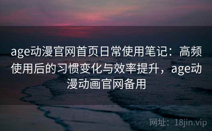 age动漫官网首页日常使用笔记：高频使用后的习惯变化与效率提升，age动漫动画官网备用