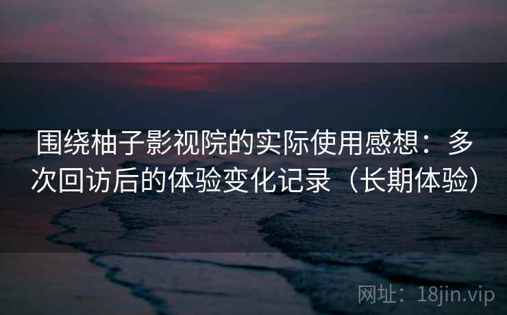 围绕柚子影视院的实际使用感想：多次回访后的体验变化记录（长期体验）