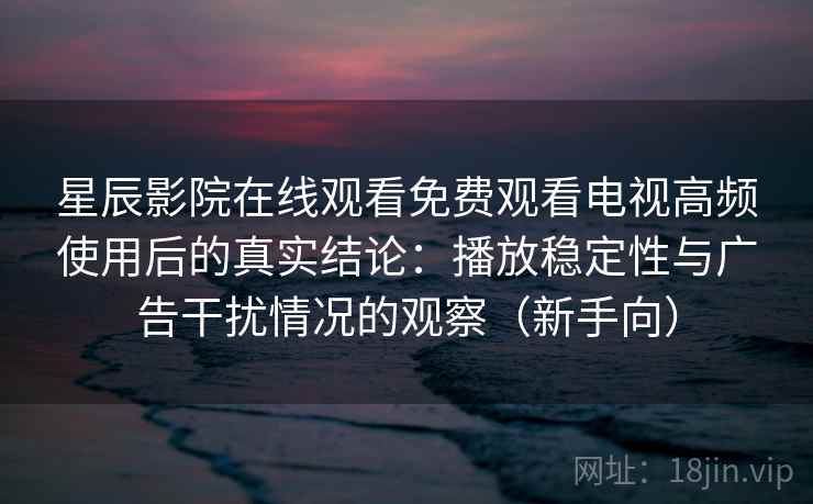 星辰影院在线观看免费观看电视高频使用后的真实结论：播放稳定性与广告干扰情况的观察（新手向）