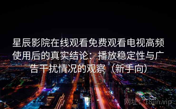 星辰影院在线观看免费观看电视高频使用后的真实结论：播放稳定性与广告干扰情况的观察（新手向）