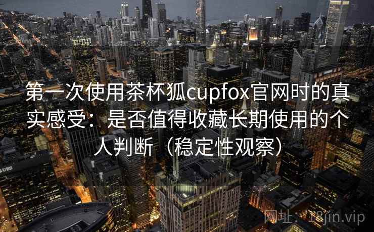 第一次使用茶杯狐cupfox官网时的真实感受：是否值得收藏长期使用的个人判断（稳定性观察）
