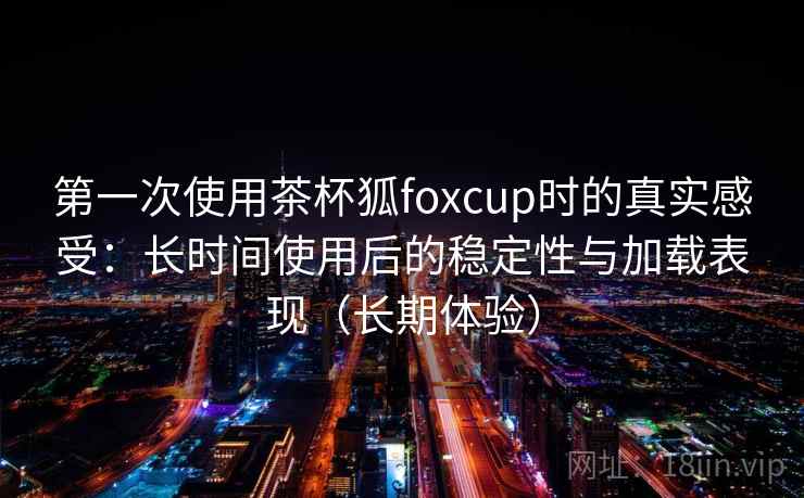 第一次使用茶杯狐foxcup时的真实感受：长时间使用后的稳定性与加载表现（长期体验）