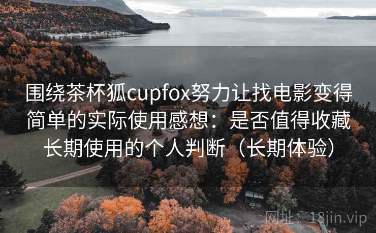 围绕茶杯狐cupfox努力让找电影变得简单的实际使用感想：是否值得收藏长期使用的个人判断（长期体验）
