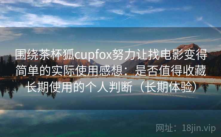 围绕茶杯狐cupfox努力让找电影变得简单的实际使用感想：是否值得收藏长期使用的个人判断（长期体验）