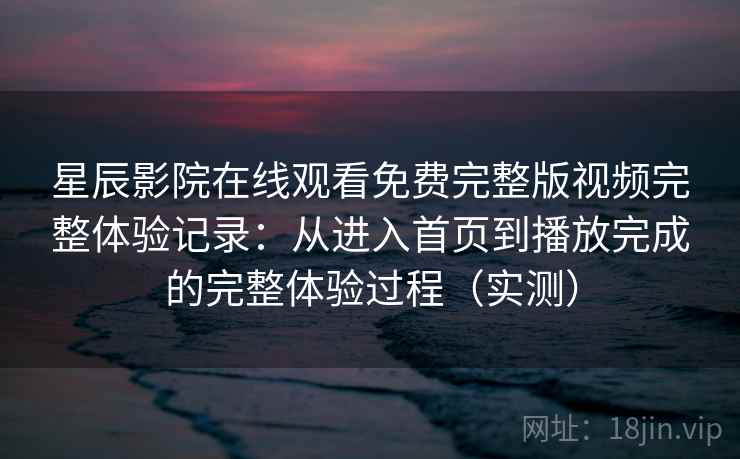 星辰影院在线观看免费完整版视频完整体验记录：从进入首页到播放完成的完整体验过程（实测）