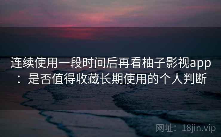 连续使用一段时间后再看柚子影视app：是否值得收藏长期使用的个人判断