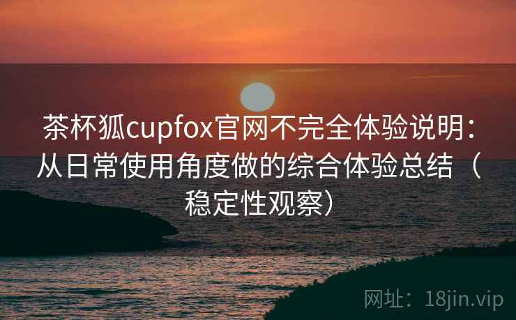 茶杯狐cupfox官网不完全体验说明：从日常使用角度做的综合体验总结（稳定性观察）