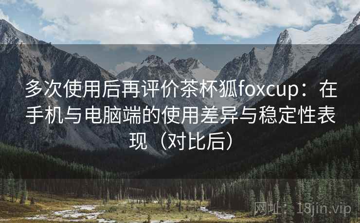 多次使用后再评价茶杯狐foxcup：在手机与电脑端的使用差异与稳定性表现（对比后）