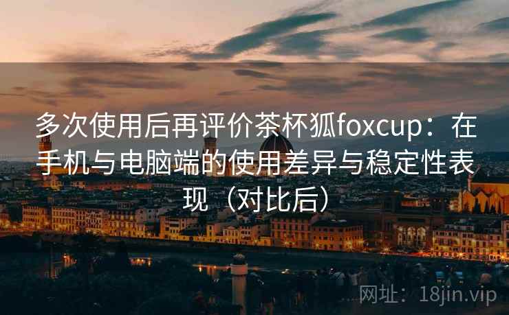 多次使用后再评价茶杯狐foxcup：在手机与电脑端的使用差异与稳定性表现（对比后）
