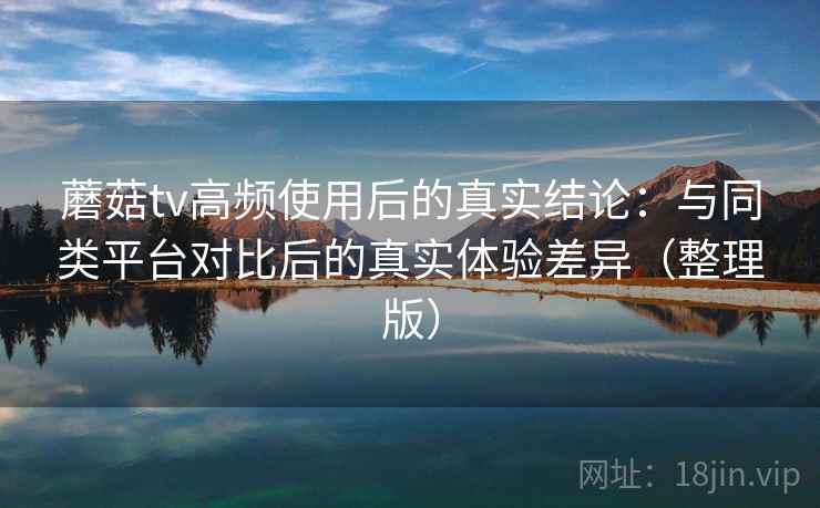 蘑菇tv高频使用后的真实结论：与同类平台对比后的真实体验差异（整理版）