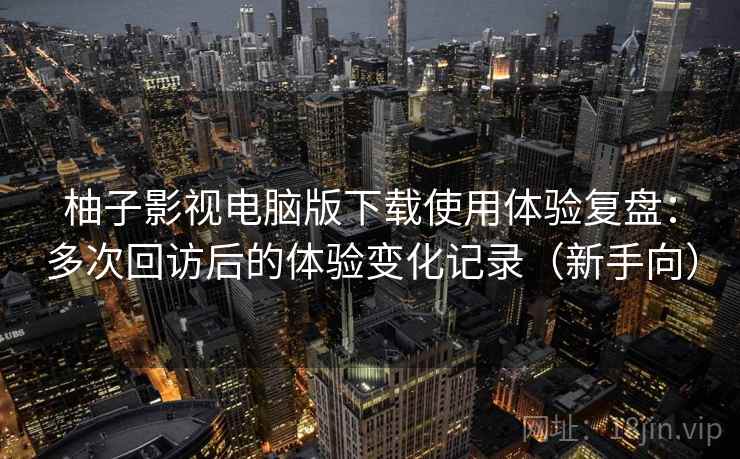 柚子影视电脑版下载使用体验复盘：多次回访后的体验变化记录（新手向）